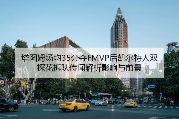 塔图姆场均35分夺FMVP后凯尔特人双探花拆队传闻解析影响与前景